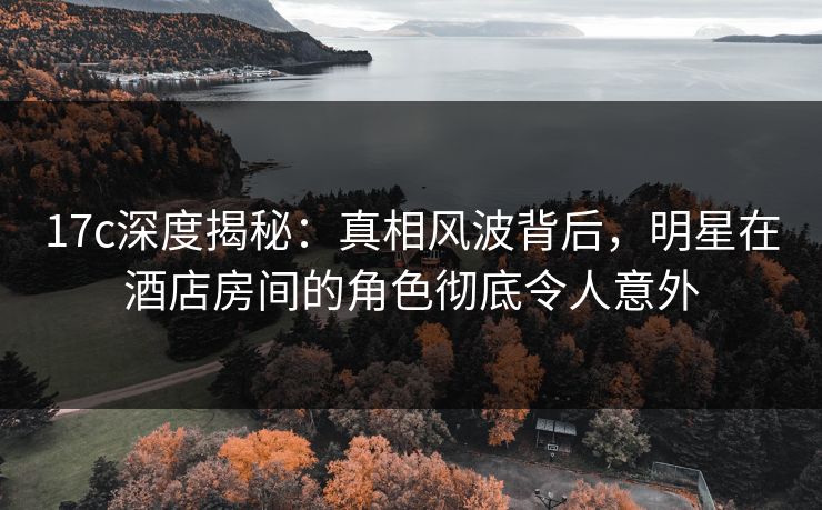 17c深度揭秘:真相风波背后,明星在酒店房间的角色彻底令人意外 17c深度揭秘:真相风波背后,明星在酒店房间的角色彻底令人意外