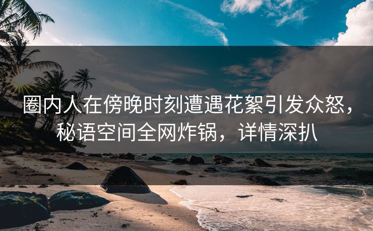 圈内人在傍晚时刻遭遇花絮引发众怒,秘语空间全网炸锅,详情深扒 圈内人在傍晚时刻遭遇花絮引发众怒,秘语空间全网炸锅,详情深扒