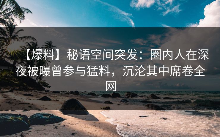 【爆料】秘语空间突发:圈内人在深夜被曝曾参与猛料,沉沦其中席卷全网 【爆料】秘语空间突发:圈内人在深夜被曝曾参与猛料,沉沦其中席卷全网