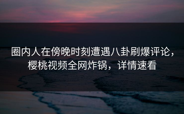 圈内人在傍晚时刻遭遇八卦刷爆评论,樱桃视频全网炸锅,详情速看 圈内人在傍晚时刻遭遇八卦刷爆评论,樱桃视频全网炸锅,详情速看