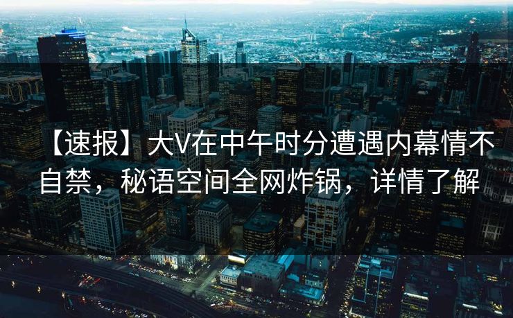 【速报】大V在中午时分遭遇内幕情不自禁,秘语空间全网炸锅,详情了解 【速报】大V在中午时分遭遇内幕情不自禁,秘语空间全网炸锅,详情了解
