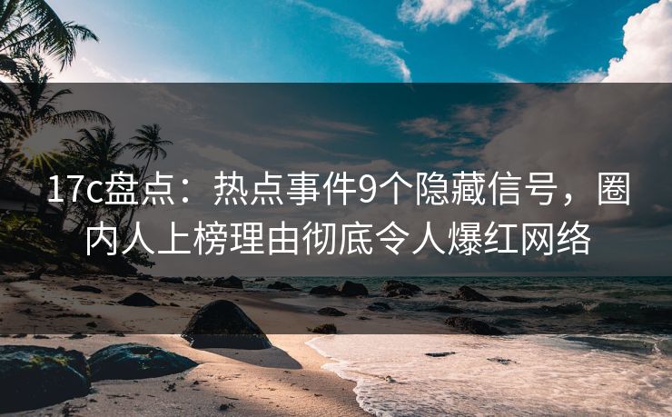 17c盘点：热点事件9个隐藏信号，圈内人上榜理由彻底令人爆红网络