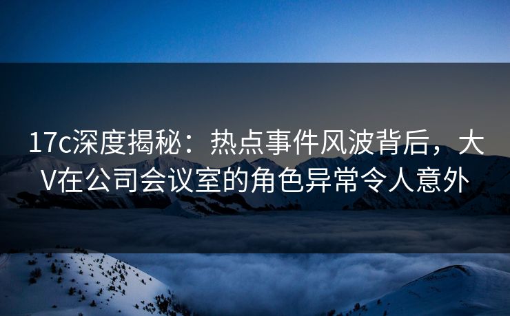 17c深度揭秘：热点事件风波背后，大V在公司会议室的角色异常令人意外