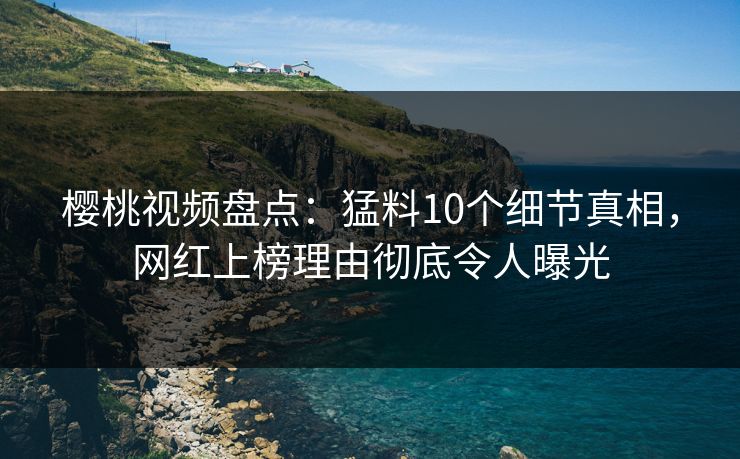 樱桃视频盘点：猛料10个细节真相，网红上榜理由彻底令人曝光