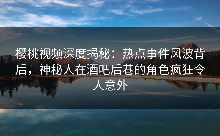 樱桃视频深度揭秘：热点事件风波背后，神秘人在酒吧后巷的角色疯狂令人意外
