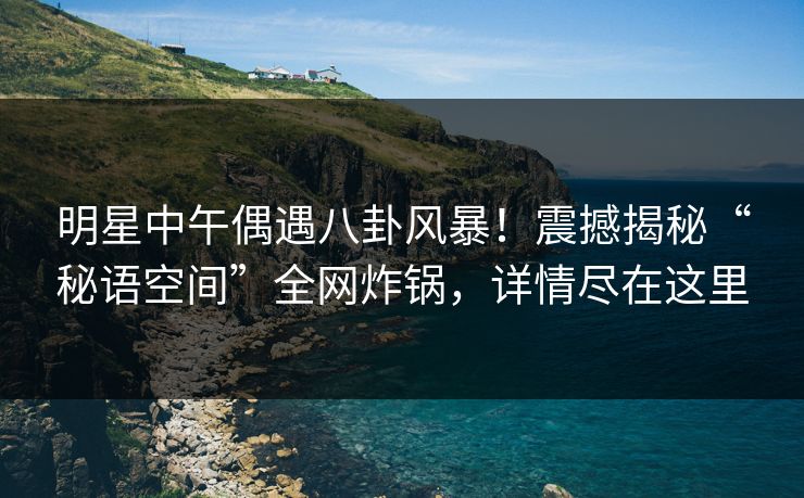 明星中午偶遇八卦风暴!震撼揭秘“秘语空间”全网炸锅,详情尽在这里 明星中午偶遇八卦风暴!震撼揭秘“秘语空间”全网炸锅,详情尽在这里