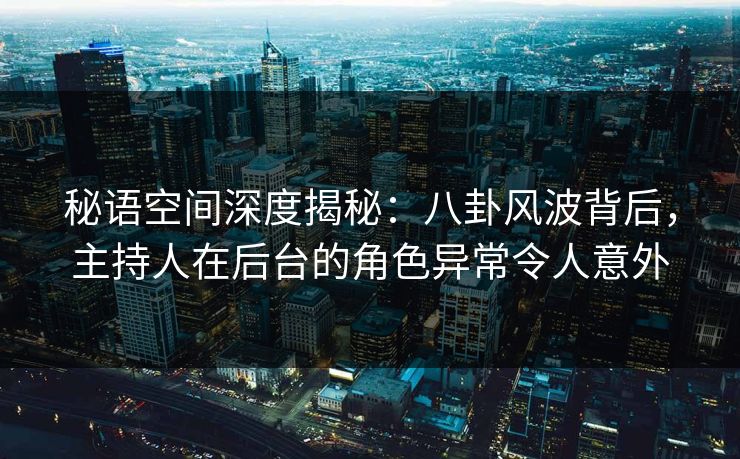 秘语空间深度揭秘：八卦风波背后，主持人在后台的角色异常令人意外