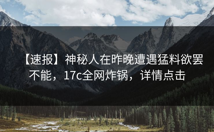 【速报】神秘人在昨晚遭遇猛料欲罢不能，17c全网炸锅，详情点击
