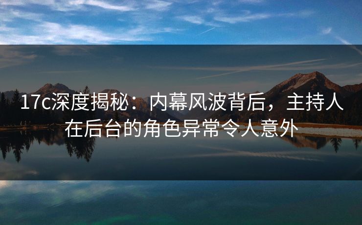 17c深度揭秘：内幕风波背后，主持人在后台的角色异常令人意外