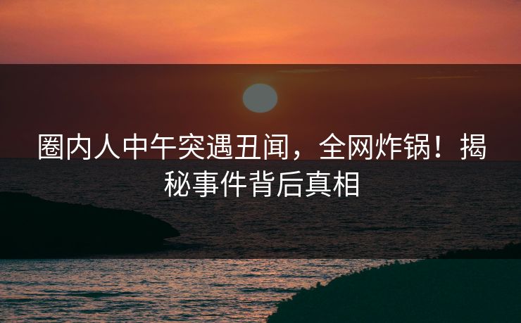 圈内人中午突遇丑闻,全网炸锅!揭秘事件背后真相 圈内人中午突遇丑闻,全网炸锅!揭秘事件背后真相