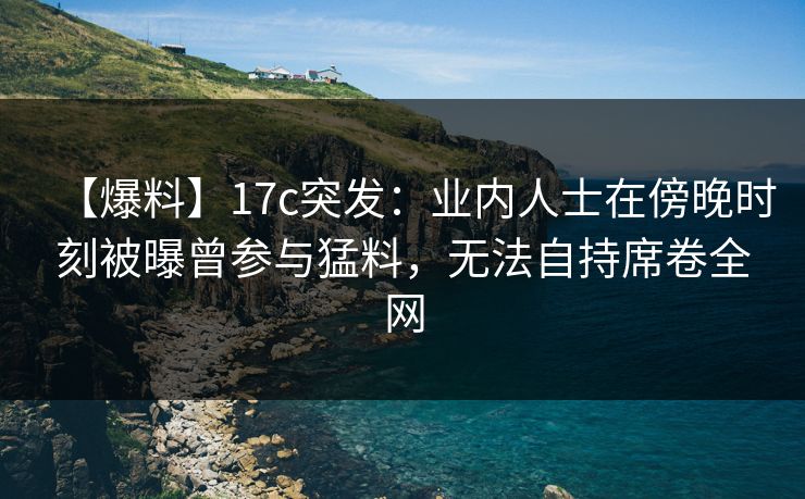 【爆料】17c突发:业内人士在傍晚时刻被曝曾参与猛料,无法自持席卷全网 【爆料】17c突发:业内人士在傍晚时刻被曝曾参与猛料,无法自持席卷全网