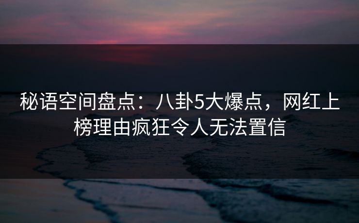 秘语空间盘点:八卦5大爆点,网红上榜理由疯狂令人无法置信 秘语空间盘点:八卦5大爆点,网红上榜理由疯狂令人无法置信