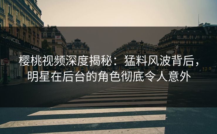 樱桃视频深度揭秘：猛料风波背后，明星在后台的角色彻底令人意外