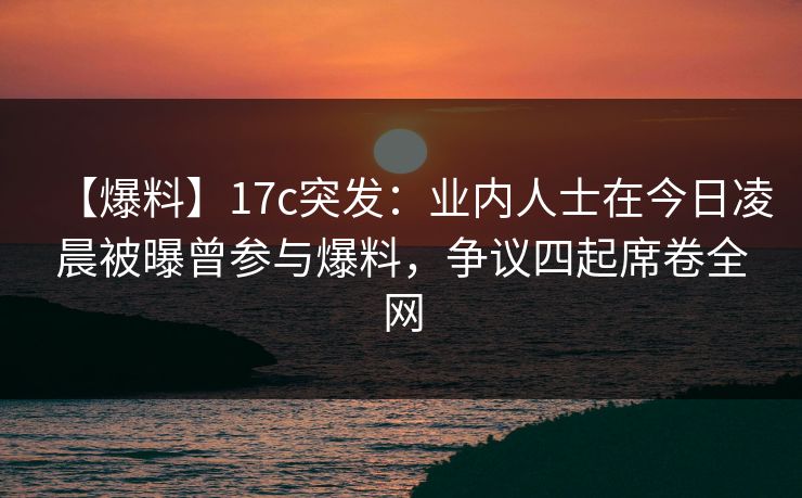 【爆料】17c突发：业内人士在今日凌晨被曝曾参与爆料，争议四起席卷全网
