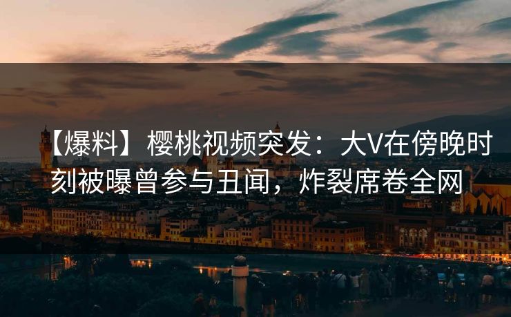 【爆料】樱桃视频突发:大V在傍晚时刻被曝曾参与丑闻,炸裂席卷全网 【爆料】樱桃视频突发:大V在傍晚时刻被曝曾参与丑闻,炸裂席卷全网