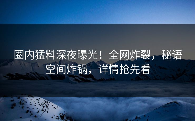 圈内猛料深夜曝光!全网炸裂,秘语空间炸锅,详情抢先看 圈内猛料深夜曝光!全网炸裂,秘语空间炸锅,详情抢先看