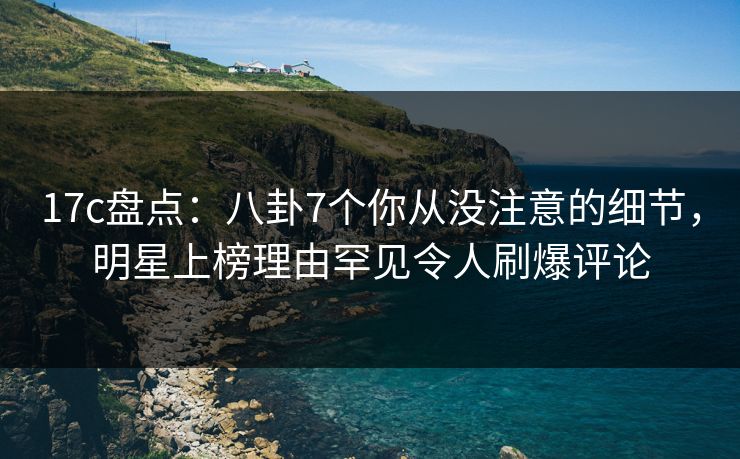 17c盘点：八卦7个你从没注意的细节，明星上榜理由罕见令人刷爆评论