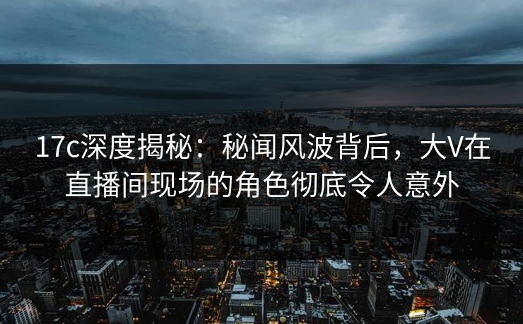 17c深度揭秘:秘闻风波背后,大V在直播间现场的角色彻底令人意外 17c深度揭秘:秘闻风波背后,大V在直播间现场的角色彻底令人意外