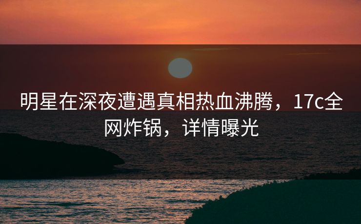 明星在深夜遭遇真相热血沸腾,17c全网炸锅,详情曝光 明星在深夜遭遇真相热血沸腾,17c全网炸锅,详情曝光