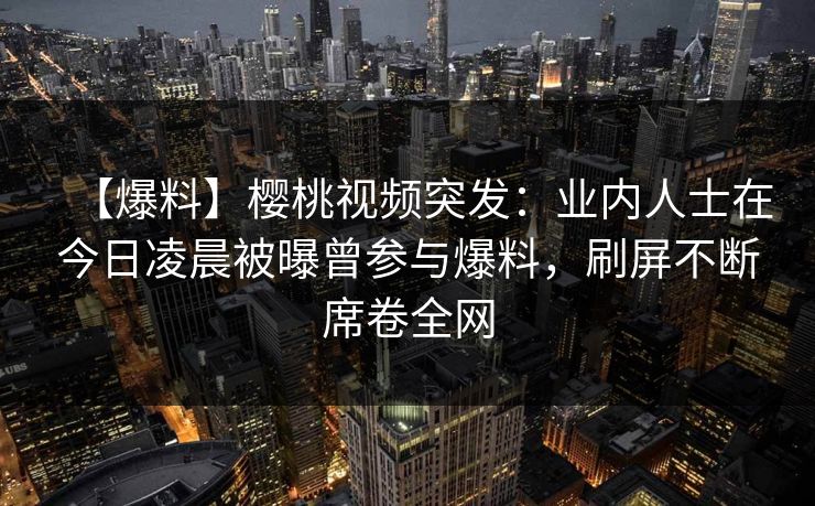 【爆料】樱桃视频突发:业内人士在今日凌晨被曝曾参与爆料,刷屏不断席卷全网 【爆料】樱桃视频突发:业内人士在今日凌晨被曝曾参与爆料,刷屏不断席卷全网