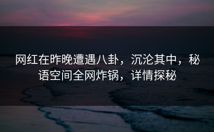 网红在昨晚遭遇八卦,沉沦其中,秘语空间全网炸锅,详情探秘 网红在昨晚遭遇八卦,沉沦其中,秘语空间全网炸锅,详情探秘