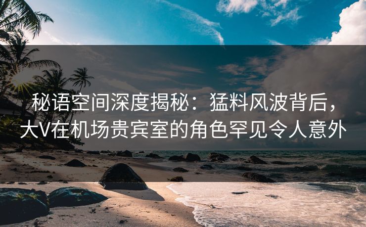 秘语空间深度揭秘:猛料风波背后,大V在机场贵宾室的角色罕见令人意外 秘语空间深度揭秘:猛料风波背后,大V在机场贵宾室的角色罕见令人意外