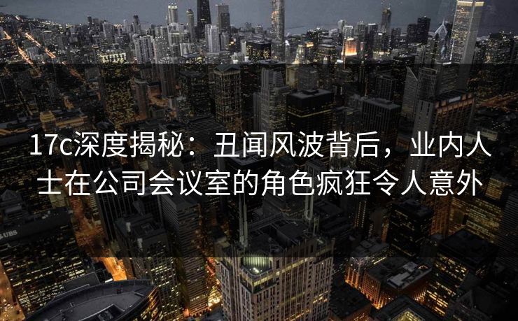 17c深度揭秘:丑闻风波背后,业内人士在公司会议室的角色疯狂令人意外 17c深度揭秘:丑闻风波背后,业内人士在公司会议室的角色疯狂令人意外