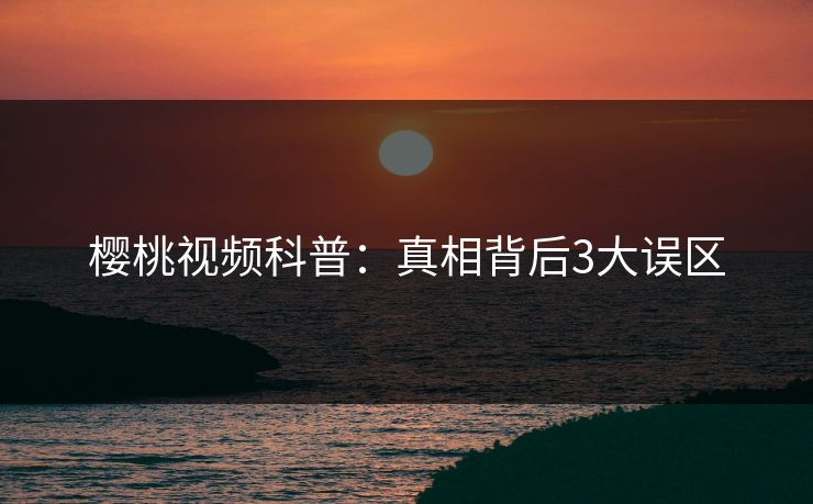 樱桃视频科普:真相背后3大误区 樱桃视频科普:真相背后3大误区
