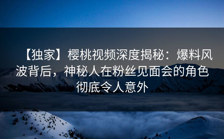 【独家】樱桃视频深度揭秘：爆料风波背后，神秘人在粉丝见面会的角色彻底令人意外
