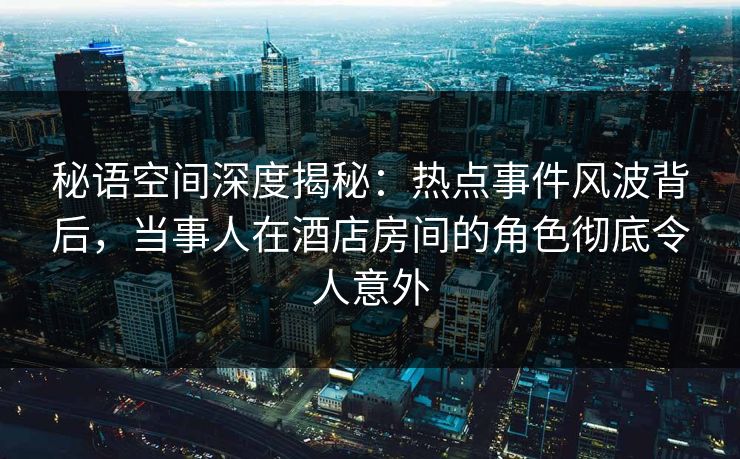 秘语空间深度揭秘：热点事件风波背后，当事人在酒店房间的角色彻底令人意外