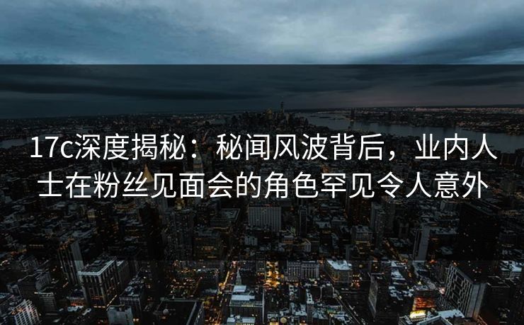 17c深度揭秘:秘闻风波背后,业内人士在粉丝见面会的角色罕见令人意外 17c深度揭秘:秘闻风波背后,业内人士在粉丝见面会的角色罕见令人意外