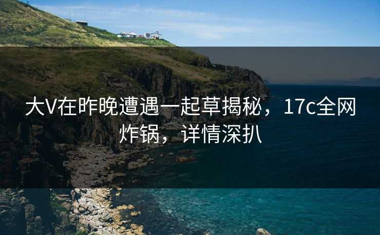 大V在昨晚遭遇一起草揭秘,17c全网炸锅,详情深扒 大V在昨晚遭遇一起草揭秘,17c全网炸锅,详情深扒