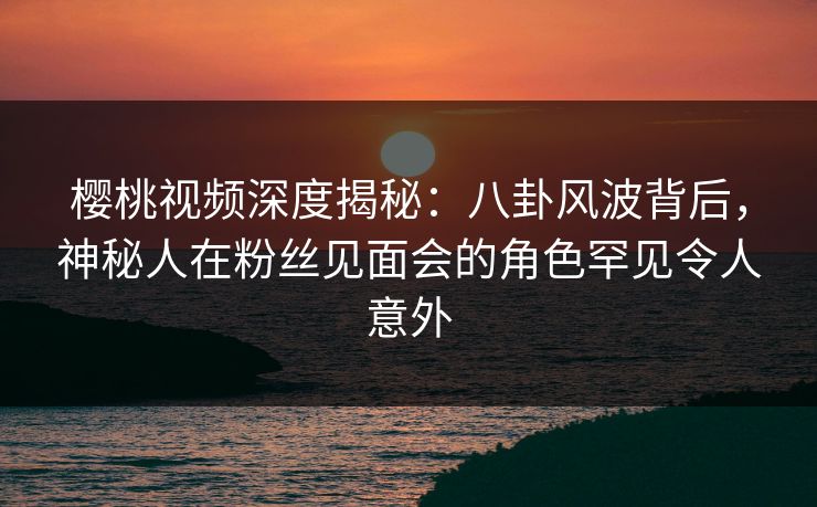 樱桃视频深度揭秘:八卦风波背后,神秘人在粉丝见面会的角色罕见令人意外 樱桃视频深度揭秘:八卦风波背后,神秘人在粉丝见面会的角色罕见令人意外