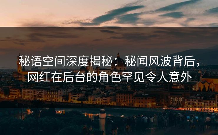 秘语空间深度揭秘:秘闻风波背后,网红在后台的角色罕见令人意外 秘语空间深度揭秘:秘闻风波背后,网红在后台的角色罕见令人意外