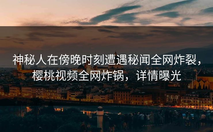 神秘人在傍晚时刻遭遇秘闻全网炸裂，樱桃视频全网炸锅，详情曝光