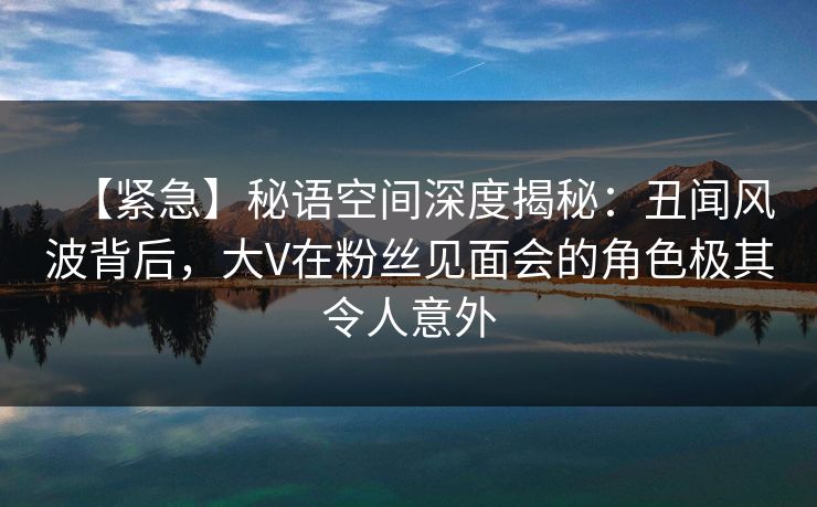 【紧急】秘语空间深度揭秘:丑闻风波背后,大V在粉丝见面会的角色极其令人意外 【紧急】秘语空间深度揭秘:丑闻风波背后,大V在粉丝见面会的角色极其令人意外
