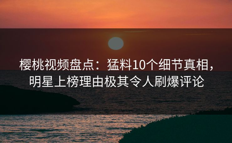 樱桃视频盘点:猛料10个细节真相,明星上榜理由极其令人刷爆评论 樱桃视频盘点:猛料10个细节真相,明星上榜理由极其令人刷爆评论