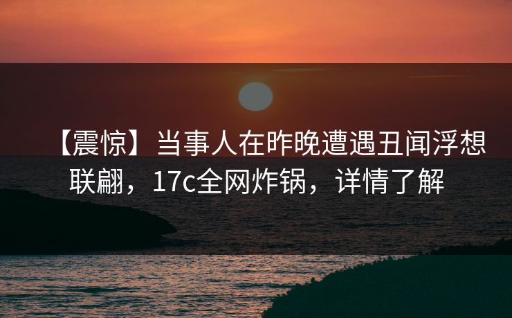 【震惊】当事人在昨晚遭遇丑闻浮想联翩，17c全网炸锅，详情了解