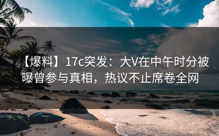 【爆料】17c突发：大V在中午时分被曝曾参与真相，热议不止席卷全网