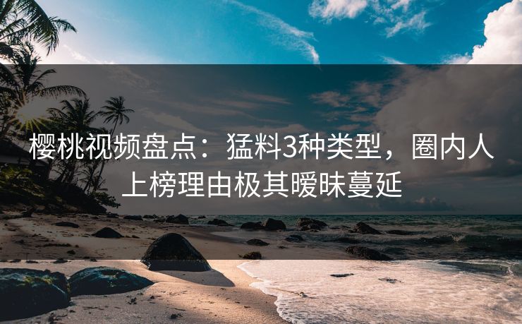 樱桃视频盘点：猛料3种类型，圈内人上榜理由极其暧昧蔓延