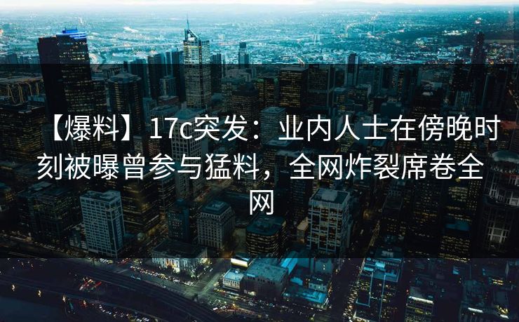 【爆料】17c突发：业内人士在傍晚时刻被曝曾参与猛料，全网炸裂席卷全网