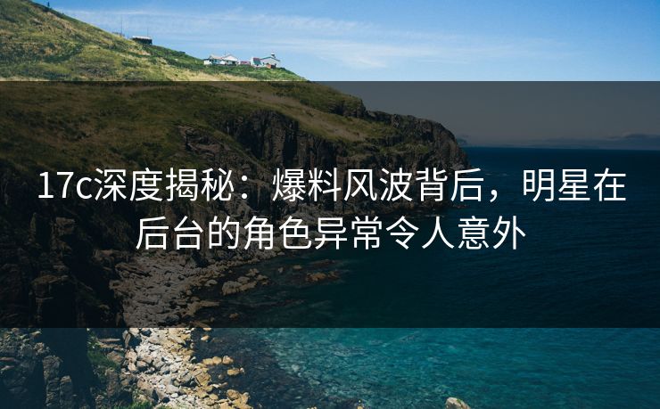 17c深度揭秘:爆料风波背后,明星在后台的角色异常令人意外 17c深度揭秘:爆料风波背后,明星在后台的角色异常令人意外