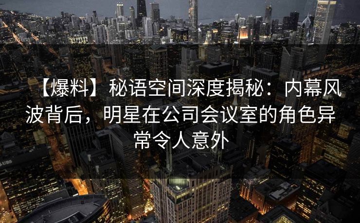 【爆料】秘语空间深度揭秘:内幕风波背后,明星在公司会议室的角色异常令人意外 【爆料】秘语空间深度揭秘:内幕风波背后,明星在公司会议室的角色异常令人意外