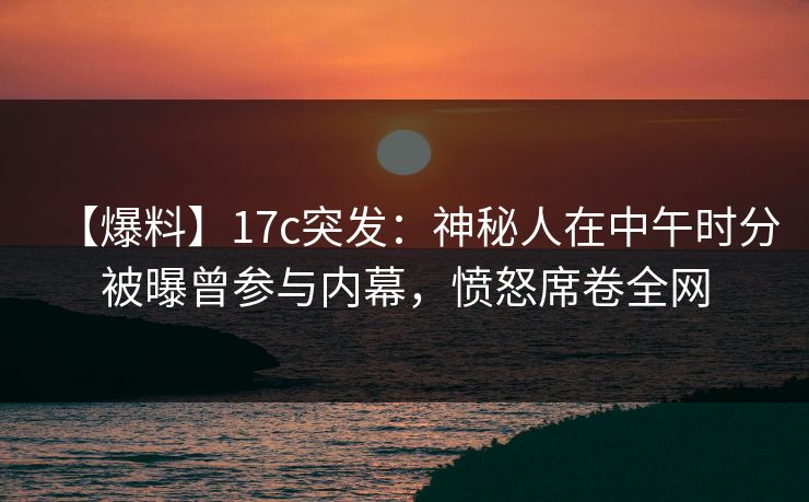【爆料】17c突发:神秘人在中午时分被曝曾参与内幕,愤怒席卷全网 【爆料】17c突发:神秘人在中午时分被曝曾参与内幕,愤怒席卷全网