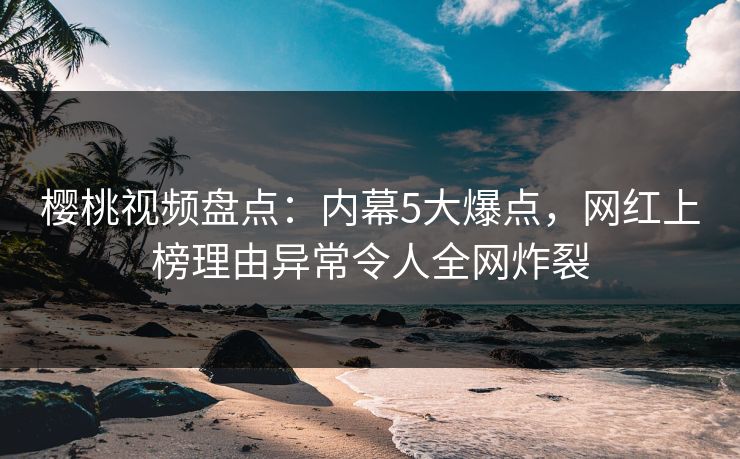 樱桃视频盘点：内幕5大爆点，网红上榜理由异常令人全网炸裂