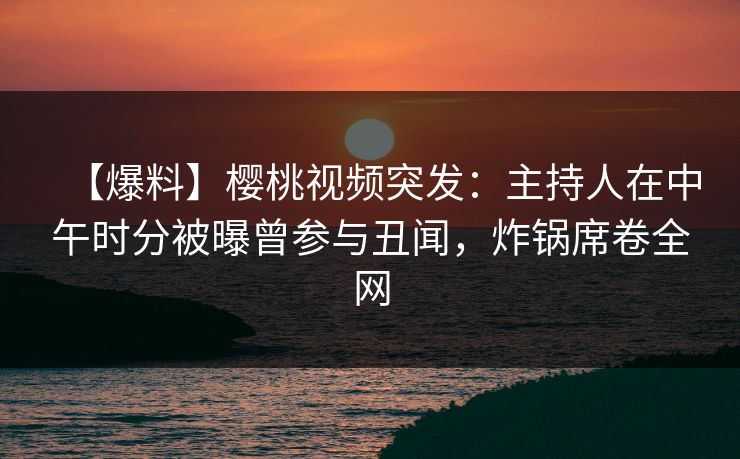 【爆料】樱桃视频突发：主持人在中午时分被曝曾参与丑闻，炸锅席卷全网