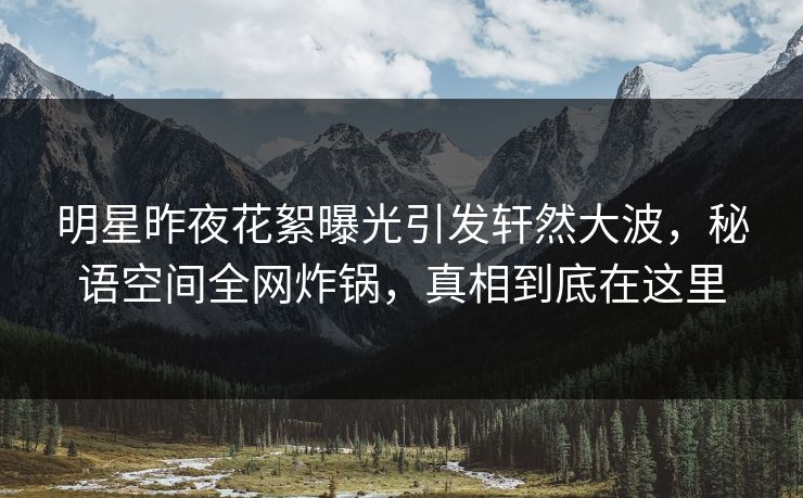 明星昨夜花絮曝光引发轩然大波，秘语空间全网炸锅，真相到底在这里