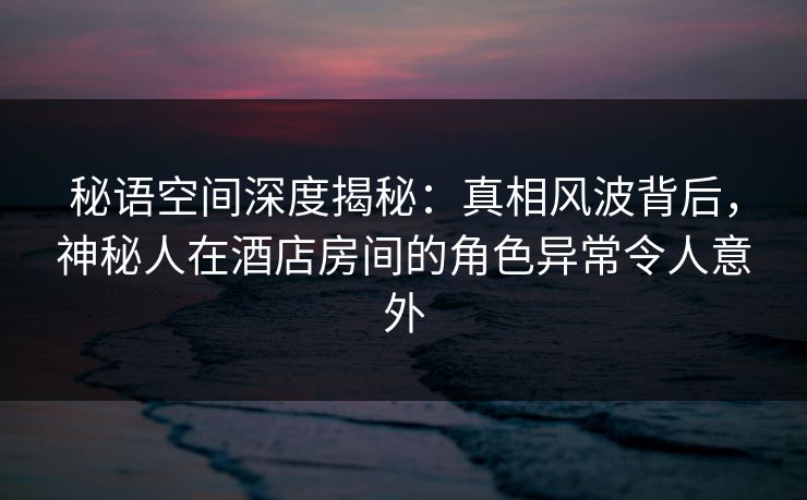 秘语空间深度揭秘:真相风波背后,神秘人在酒店房间的角色异常令人意外 秘语空间深度揭秘:真相风波背后,神秘人在酒店房间的角色异常令人意外
