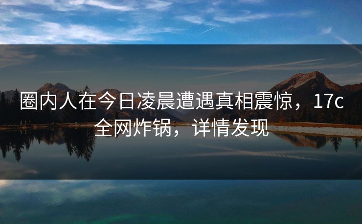 圈内人在今日凌晨遭遇真相震惊,17c全网炸锅,详情发现 圈内人在今日凌晨遭遇真相震惊,17c全网炸锅,详情发现