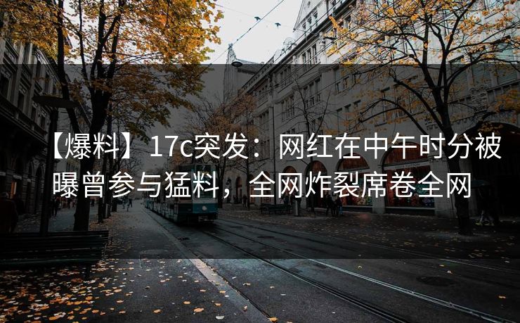 【爆料】17c突发:网红在中午时分被曝曾参与猛料,全网炸裂席卷全网 【爆料】17c突发:网红在中午时分被曝曾参与猛料,全网炸裂席卷全网